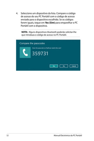 52 Manual Electrónico do PC Portátil
4.	 Seleccione um dispositivo da lista. Compare o código
de acesso do seu PC Portátil com o código de acesso
enviado para o dispositivo escolhido. Se os códigos
forem iguais, toque em Yes (Sim) para emparelhar o PC
Portátil com o dispositivo.
NOTA: Alguns dispositivos bluetooth poderão solicitar-lhe
que introduza o código de acesso no PC Portátil.
 