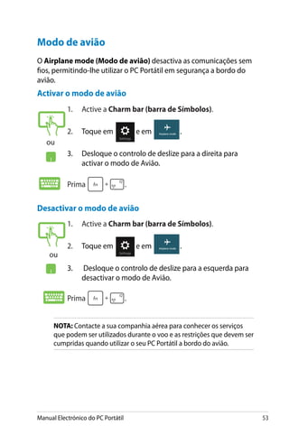 Manual Electrónico do PC Portátil 53
Desactivar o modo de avião
1.	 Active a Charm bar (barra de Símbolos).
2.	 Toque em e em .
3.	 Desloque o controlo de deslize para a esquerda para
desactivar o modo de Avião.
Prima .
1.	 Active a Charm bar (barra de Símbolos).
2.	 Toque em e em .
3.	 Desloque o controlo de deslize para a direita para
activar o modo de Avião.
Prima .
Modo de avião
O Airplane mode (Modo de avião) desactiva as comunicações sem
fios, permitindo-lhe utilizar o PC Portátil em segurança a bordo do
avião.
Activar o modo de avião
NOTA: Contacte a sua companhia aérea para conhecer os serviços
que podem ser utilizados durante o voo e as restrições que devem ser
cumpridas quando utilizar o seu PC Portátil a bordo do avião.
ou
ou
 