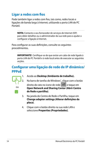 54 Manual Electrónico do PC Portátil
Ligar a redes com fios
Pode também ligar a redes com fios, tais como, redes locais e
ligações de banda larga à Internet, utilizando a porta LAN do PC
Portátil.
NOTA: Contacte o seu fornecedor de serviços de Internet (ISP)
para obter detalhes ou o administrador da sua rede para o ajudar a
configurar a ligação à Internet.
Para configurar as suas definições, consulte os seguintes
procedimentos.
IMPORTANTE! Certifique-se de que existe um cabo de rede ligado à
porta LAN do PC Portátil e à rede local antes de executar as seguintes
acções.
1.	 Aceda ao Desktop (Ambiente de trabalho).
2.	 Na barra de tarefas do Windows®
, clique com o botão
direito do rato no ícone de rede� �����������e toque em
Open Network and Sharing Center (Abrir Centro
de Rede e partilha).
3.	 Na janela do Centro de Rede e Partilha, toque em
Change adapter settings (Alterar definições da
placa).
4.	 Clique com o botão direito na sua rede LAN e
seleccione Properties (Propriedades).
Configurar uma ligação de rede de IP dinâmico/
PPPoE
ou
 