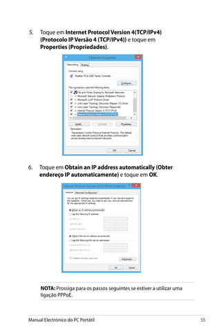 Manual Electrónico do PC Portátil 55
5.	 Toque em Internet Protocol Version 4(TCP/IPv4)
(Protocolo IP Versão 4 (TCP/IPv4)) e toque em
Properties (Propriedades).
NOTA: Prossiga para os passos seguintes se estiver a utilizar uma
ligação PPPoE.
6.	 Toque em Obtain an IP address automatically (Obter
endereço IP automaticamente) e toque em OK.
 