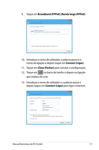 Manual Electrónico do PC Portátil 57
10.	 Introduza o nome de utilizador, a palavra-passe e o
nome da ligação e depois toque em Connect (Ligar).
11.	 Toque em Close (Fechar) para concluir a configuração.
12.	 Toque em na barra de tarefas e depois na ligação
que acabou de criar.
13.	 Introduza o nome de utilizador e a palavra-passe e
depois toque em Connect (Ligar) para ligar à Internet.
9.	 Toque em Broadband (PPPoE) (Banda larga (PPPoE).
 