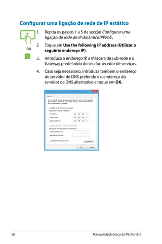 58 Manual Electrónico do PC Portátil
Configurar uma ligação de rede de IP estático
1.	 Repita os passos 1 a 5 da secção Configurar uma
ligação de rede de IP dinâmico/PPPoE.
2	 Toque em Use the following IP address (Utilizar o
seguinte endereço IP).
3.	 Introduza o endereço IP, a Máscara de sub-rede e o
Gateway predefinido do seu fornecedor de serviços.
4.	 Caso seja necessário, introduza também o endereço
do servidor de DNS preferido e o endereço do
servidor de DNS alternativo e toque em OK.
ou
 
