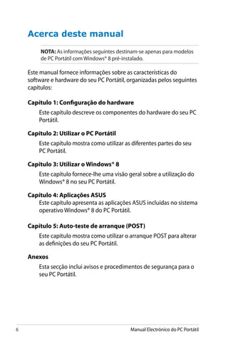 Manual Electrónico do PC Portátil
Acerca deste manual
NOTA: As informações seguintes destinam-se apenas para modelos
de PC Portátil com Windows® 8 pré-instalado.
Este manual fornece informações sobre as características do
software e hardware do seu PC Portátil, organizadas pelos seguintes
capítulos:
Capítulo 1: Configuração do hardware
Este capítulo descreve os componentes do hardware do seu PC
Portátil.
Capítulo 2: Utilizar o PC Portátil
Este capítulo mostra como utilizar as diferentes partes do seu
PC Portátil.
Capítulo 3: Utilizar o Windows® 8
Este capítulo fornece-lhe uma visão geral sobre a utilização do
Windows® 8 no seu PC Portátil.
Capítulo 4: Aplicações ASUS
Este capítulo apresenta as aplicações ASUS incluídas no sistema
operativo Windows® 8 do PC Portátil.
Capítulo 5: Auto-teste de arranque (POST)
Este capítulo mostra como utilizar o arranque POST para alterar
as definições do seu PC Portátil.
Anexos
Esta secção inclui avisos e procedimentos de segurança para o
seu PC Portátil.
 