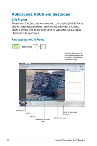 62 Manual Electrónico do PC Portátil
Life Frame
Aumente as funções da sua câmara web com a aplicação Life Frame.
Crie instantâneos, edite fotos, grave vídeos e ficheiros de áudio,
utilize a câmara web como dispositivo de vigilância e jogue jogos
utilizando esta aplicações.
Para executar o Life Frame
Aplicações ASUS em destaque
A barra de ferramentas de
arquivo exibe funções para
os ficheiros guardados em
vista de miniatura.
Definições da câmara
web
Mais/menos zoom
Capturar
Botão de acção
Modos
Botão de detecção
de rosto
pressione .
 