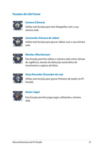 Manual Electrónico do PC Portátil 63
Funções do Life Frame
Camera (Câmara�)
Utilize esta função para tirar fotografias com a sua
câmara web.
Camcorder (Câmara de vídeo)
Utilize esta função para gravar vídeos com a sua câmara
web.
Monitor (Monitorizar)
Esta função permite utilizar a câmara web como câmara
de vigilância, através da detecção automática de
movimento e captura de fotos.
Voice Recorder (Gravador de voz�)
Utilize esta função para gravar ficheiros de áudio no PC
Portátil.
Game (Jogo)
Esta função permite jogar jogos utilizando a câmara
web.
 