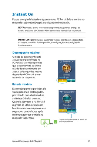 Manual Electrónico do PC Portátil 65
Instant On
Poupe energia da bateria enquanto o seu PC Portátil de encontra no
modo de suspensão (Deep S3) utilizando o Instant On.
Bateria máxima
Este modo permite períodos de
suspensão mais prolongados,
permitindo que a bateria dure
até trinta (30) dias ou mais.
Quando activado, o PC Portátil
regressa ao último estado de
funcionamento em apenas sete
segundos, quatro horas após
o computador ter entrado no
modo de suspensão.
NOTA: Deep S3 é uma tecnologia que permite poupar mais energia da
bateria enquanto o PC Portátil ASUS se encontra no modo de suspensão.
IMPORTANTE! O tempo de suspensão varia de acordo com a capacidade
da bateria, o modelo do computador, a configuração e as condições de
funcionamento.
Desempenho máximo
O modo de desempenho está
activado por predefinição no
PC Portátil. Este modo permite
que o sistema volte ao último
estado de funcionamento em
apenas dois segundos, mesmo
depois de o PC Portátil entrar
no modo de suspensão.
ou
Clique aqui para activar o modo de
poupança de bateria.
 