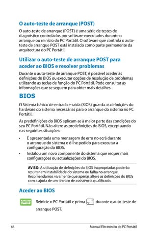 68 Manual Electrónico do PC Portátil
Aceder ao BIOS
Reinicie o PC Portátil e prima durante o auto-teste de
arranque POST.
O auto-teste de arranque (POST)
O auto-teste de arranque (POST) é uma série de testes de
diagnóstico controlados por software executados durante o
arranque ou reinício do PC Portátil. O software que controla o auto-
teste de arranque POST está instalado como parte permanente da
arquitectura do PC Portátil.
Utilizar o auto-teste de arranque POST para
aceder ao BIOS e resolver problemas
Durante o auto-teste de arranque POST, é possível aceder às
definições do BIOS ou executar opções de resolução de problemas
utilizando as teclas de função do PC Portátil. Pode consultar as
informações que se seguem para obter mais detalhes.
BIOS
O Sistema básico de entrada e saída (BIOS) guarda as definições do
hardware do sistema necessárias para o arranque do sistema no PC
Portátil.
As predefinições do BIOS aplicam-se à maior parte das condições do
seu PC Portátil. Não altere as predefinições do BIOS, exceptuando
nas seguintes situações:
•	 É apresentada uma mensagem de erro no ecrã durante
o arranque do sistema e é-lhe pedido para executar a
configuração do BIOS.
•	 Instalou um novo componente do sistema que requer mais
configurações ou actualizações do BIOS.
AVISO: A utilização de definições do BIOS inapropriadas poderão
resultar em instabilidade do sistema ou falha no arranque.
Recomendamos vivamente que apenas altere as definições do BIOS
com a ajuda de um técnico de assistência qualificado.
 