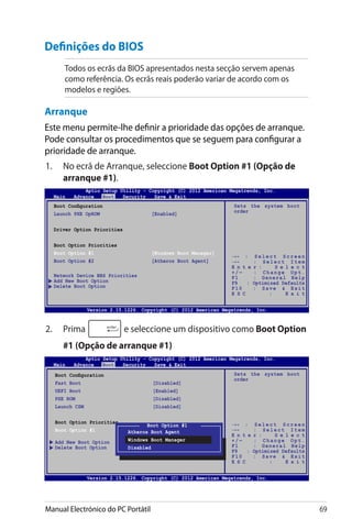 Manual Electrónico do PC Portátil 69
Definições do BIOS
Todos os ecrãs da BIOS apresentados nesta secção servem apenas
como referência. Os ecrãs reais poderão variar de acordo com os
modelos e regiões.
Arranque
Este menu permite-lhe definir a prioridade das opções de arranque.
Pode consultar os procedimentos que se seguem para configurar a
prioridade de arranque.
1.	 No ecrã de Arranque, seleccione Boot Option #1 (Opção de
arranque #1).
2.	 Prima e seleccione um dispositivo como Boot Option
#1 (Opção de arranque #1)
Version 2.14.1219. Copyright (C) 2011 American Megatrends, Inc.
→← : S e l e c t S c r e e n
↑↓ : S e l e c t I t e m
E n t e r : S e l e c t
+ / — : C h a n g e O p t .
F1 : General Help
F9 : Optimized Defaults
F10 : Save  Exit
E S C : E x i t
Boot Configuration
Launch PXE OpROM [Enabled]
Driver Option Priorities
Boot Option Priorities
Boot Option #1 [Windows Boot Manager]
Boot Option #2 [Atheros Boot Agent]
Network Device BBS Priorities
Add New Boot Option
Delete Boot Option
Sets the system boot
order
Aptio Setup Utility - Copyright (C) 2012 American Megatrends, Inc.
Main Advance Boot Security Save  Exit
Version 2.15.1226. Copyright (C) 2012 American Megatrends, Inc.
Version 2.14.1219. Copyright (C) 2011 American Megatrends, Inc.
→← : S e l e c t S c r e e n
↑↓ : S e l e c t I t e m
E n t e r : S e l e c t
+ / — : C h a n g e O p t .
F1 : General Help
F9 : Optimized Defaults
F10 : Save  Exit
E S C : E x i t
Sets the system boot
order
Aptio Setup Utility - Copyright (C) 2012 American Megatrends, Inc.
Main Advance Boot Security Save  Exit
Version 2.15.1226. Copyright (C) 2012 American Megatrends, Inc.
Boot Configuration
Fast Boot [Disabled]
UEFI Boot [Enabled]
PXE ROM [Disabled]
Launch CSM [Disabled]
Boot Option Priorities
Boot Option #1 [Windows Boot Manager]
Add New Boot Option
Delete Boot Option
Boot Option #1
Atheros Boot Agent
Windows Boot Manager
Disabled
 