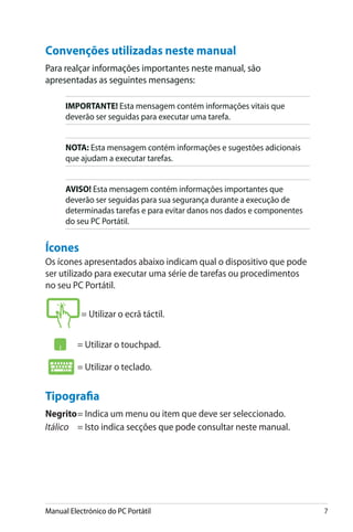 Manual Electrónico do PC Portátil 
Convenções utilizadas neste manual
Para realçar informações importantes neste manual, são
apresentadas as seguintes mensagens:
IMPORTANTE! Esta mensagem contém informações vitais que
deverão ser seguidas para executar uma tarefa.
NOTA: Esta mensagem contém informações e sugestões adicionais
que ajudam a executar tarefas.
AVISO! Esta mensagem contém informações importantes que
deverão ser seguidas para sua segurança durante a execução de
determinadas tarefas e para evitar danos nos dados e componentes
do seu PC Portátil.
Ícones
Os ícones apresentados abaixo indicam qual o dispositivo que pode
ser utilizado para executar uma série de tarefas ou procedimentos
no seu PC Portátil.
= Utilizar o ecrã táctil.
	= Utilizar o touchpad.
	= Utilizar o teclado.
Tipografia
Negrito	= Indica um menu ou item que deve ser seleccionado.
Itálico	 = �����������������������������������������������������Isto indica secções que pode consultar neste manual.
 