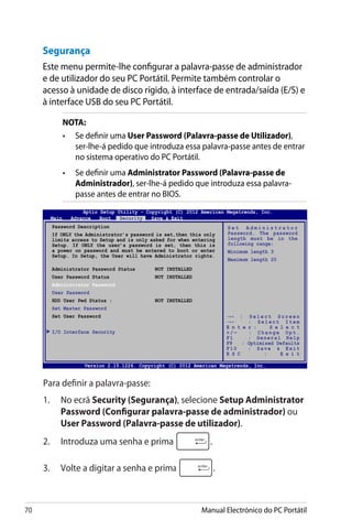 70 Manual Electrónico do PC Portátil
Para definir a palavra-passe:
1.	 No ecrã Security (Segurança), selecione Setup Administrator
Password (Configurar palavra-passe de administrador) ou
User Password (Palavra-passe de utilizador).
2. 	 Introduza uma senha e prima .
3. 	 Volte a digitar a senha e prima .
Segurança
Este menu permite-lhe configurar a palavra-passe de administrador
e de utilizador do seu PC Portátil. Permite também controlar o
acesso à unidade de disco rígido, à interface de entrada/saída (E/S) e
à interface USB do seu PC Portátil.
NOTA:
•	 Se definir uma User Password (Palavra-passe de Utilizador),
ser-lhe-á pedido que introduza essa palavra-passe antes de entrar
no sistema operativo do PC Portátil.
•	 Se definir uma Administrator Password (Palavra-passe de
Administrador), ser-lhe-á pedido que introduza essa palavra-
passe antes de entrar no BIOS.
Password Description
If ONLY the Administrator’s password is set,then this only
limits access to Setup and is only asked for when entering
Setup. If ONLY the user’s password is set, then this is
a power on password and must be entered to boot or enter
Setup. In Setup, the User will have Administrator rights.
Administrator Password Status	 NOT INSTALLED
User Password Status	 NOT INSTALLED
Administrator Password
User Password
HDD User Pwd Status :	 NOT INSTALLED
Set Master Password
Set User Password
I/O Interface Security
S e t A d m i n i s t r a t o r
Password. The password
length must be in the
following range:
Minimum length 3
Maximum length 20
Aptio Setup Utility - Copyright (C) 2012 American Megatrends, Inc.
Main Advance Boot Security Save  Exit
→← : S e l e c t S c r e e n
↑↓ : S e l e c t I t e m
E n t e r : S e l e c t
+ / — : C h a n g e O p t .
F1 : General Help
F9 : Optimized Defaults
F10 : Save  Exit
E S C : E x i t
Version 2.15.1226. Copyright (C) 2012 American Megatrends, Inc.
 