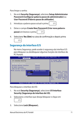 Manual Electrónico do PC Portátil 71
Segurança da interface E/S
	 No menu Segurança, pode aceder à segurança da interface E/S
para bloquear ou desbloquear algumas funções da interface do
PC Portátil.
Para bloquear a interface de I/O:
1.	 No ecrã Security (����������Segurança), seleccione I/O Interface
Security (������������������������������Segurança de interface de I/O).
2.	 Seleccione a interface que deseja bloquear e clique em
3.	 Seleccione Lock (Bloquear).
Para limpar a senha:
1.	 No ecrã Security (Segurança), selecione Setup Administrator
Password (Configurar palavra-passe de administrador) ou
User Password (Palavra-passe de utilizador).
2.	 Introduza a palavra-passe actual e prima .
3.	 Deixe o campo Create New Password (Criar nova palavra-
passe) em branco e prima .
4.	 Seleccione Yes (Sim) na caixa de confirmação e depois prima
.
I/O Interface Security
LAN Network Interface	 [UnLock]
Wireless Network Interface	 [UnLock]
HD AUDIO Interface	 [UnLock]
SATA 2nd HDD Interface	 [UnLock]
USB Interface Security
If Locked, LAN controller
will be disabled.
LAN Network Interface
Lock
UnLock
Aptio Setup Utility - Copyright (C) 2012 American Megatrends, Inc.
Security
→← : S e l e c t S c r e e n
↑↓ : S e l e c t I t e m
E n t e r : S e l e c t
+ / — : C h a n g e O p t .
F1 : General Help
F9 : Optimized Defaults
F10 : Save  Exit
E S C : E x i t
Version 2.15.1226. Copyright (C) 2012 American Megatrends, Inc.
 