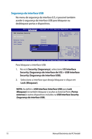 72 Manual Electrónico do PC Portátil
Segurança da interface USB
No menu de segurança da interface E/S, é possível também
aceder à segurança da interface USB para bloquear ou
desbloquear portas e dispositivos.
	 Para bloquear a interface USB:
	 1.	 No ecrã Security (����������Segurança), seleccione I/O Interface
Security (������������������������������� �� ��������������Segurança de interface de I/O)  ��������������USB Interface
Security (���������������������������Segurança de interface USB).
	2.	 Seleccione a interface que deseja bloquear e clique em
Lock (���������Bloquear).
NOTA: Ao definir a USB Interface (Interface USB) para Lock
(Bloquear) irá também bloquear e ocultar as External Ports (Portas
externas) e outros dispositivos incluídos na USB Interface Security
(Segurança da interface USB).
Version 2.15.1226. Copyright (C) 2012 American Megatrends, Inc.
USB Interface Security
USB Interface	 [UnLock]
External Ports	 [UnLock]
CMOS Camera	 [UnLock]
Card Reader	 [UnLock]
I f L O C K E D , a l l
U S B d e v i c e s w i l l
be disabled
USB Interface
Lock
UnLock
Aptio Setup Utility - Copyright (C) 2012 American Megatrends, Inc.
Security
→← : S e l e c t S c r e e n
↑↓ : S e l e c t I t e m
E n t e r : S e l e c t
+ / — : C h a n g e O p t .
F1 : General Help
F9 : Optimized Defaults
F10 : Save  Exit
E S C : E x i t
 