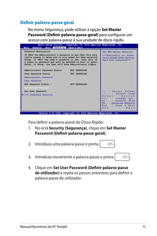 Manual Electrónico do PC Portátil 73
Definir palavra-passe geral
No menu Segurança, pode utilizar a opção Set Master
Password (Definir palavra-passe geral) para configurar um
acesso com palavra-passe à sua unidade de disco rígido.
	 Para definir a palavra-passe do Disco Rígido:
1.	 No ecrã Security (����������Segurança), clique em Set Master
Password (����������������������������Definir palavra-passe geral).
2.	 Introduza uma palavra-passe e prima .
3.	 Introduza novamente a palavra-passe e prima .
4.	 Clique em Set User Password (����������������������Definir palavra-passe
de utilizador) e repita os passos anteriores para definir a
palavra-passe de utilizador.
Aptio Setup Utility - Copyright (C) 2011 American Megatrends, Inc.
Set HDD Master Password.
***Advisable to Power
Cycle System after Setting
Hard Disk Passwords***
Aptio Setup Utility - Copyright (C) 2012 American Megatrends, Inc.
Main Advance Boot Security Save  Exit
→← : S e l e c t S c r e e n
↑↓ : S e l e c t I t e m
E n t e r : S e l e c t
+ / — : C h a n g e O p t .
F1 : General Help
F9 : Optimized Defaults
F10 : Save  Exit
E S C : E x i t
Version 2.15.1226. Copyright (C) 2012 American Megatrends, Inc.
Password Description
If ONLY the Administrator’s password is set,then this only
limits access to Setup and is only asked for when entering
Setup. If ONLY the user’s password is set, then this is
a power on password and must be entered to boot or enter
Setup. In Setup, the User will have Administrator rights.
Administrator Password Status	 NOT INSTALLED
User Password Status	 NOT INSTALLED
Administrator Password
User Password
HDD Password Status :	 NOT INSTALLED
Set Master Password
Set User Password
I/O Interface Security
 