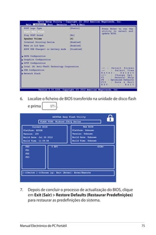 Manual Electrónico do PC Portátil 75
6.	 Localize o ficheiro de BIOS transferido na unidade de disco flash
e prima .
7.	 Depois de concluir o processo de actualização do BIOS, clique
em Exit (Sair)  Restore Defaults (Restaurar Predefinições)
para restaurar as predefinições do sistema.
ASUSTek Easy Flash Utility
FSO
FS1
FS2
FS3
0 EFI	 DIR
[←→]: Switch [↑↓]: Choose [q]: Exit [Enter]: Enter/Execute
Current BIOS
Platform: X202E
Version: 100
Build Date: Jul 26 2012
Build Time: 11:09:58
New BIOS
Platform: Unknown
Version: Unknown
Build Date: Unknown
Build Time: Unknown
FLASH TYPE: Winbond 25X/Q Series
Aptio Setup Utility - Copyright (C) 2011 American Megatrends, Inc.
POST Logo Type	 [Static]
Start Easy Flash
Play POST Sound	 [No]
Speaker Volume	 [4]
Internal Pointing Device	 [Enabled]
Wake on Lid Open	 [Enabled]
ASUS USB Charger+ in battery mode	 [Disabled]
SATA Configuration
Graphics Configuration
DPTF Configuration
Intel (R) Anti-Theft Technology Corporation
USB Configuration
Network Stack
Press Enter to run the
utility to select and
update BIOS.
Aptio Setup Utility - Copyright (C) 2012 American Megatrends, Inc.
Main Advance Boot Security Save  Exit
→← : S e l e c t S c r e e n
↑↓ : S e l e c t I t e m
E n t e r : S e l e c t
+ / — : C h a n g e O p t .
F1 : General Help
F9 : Optimized Defaults
F10 : Save  Exit
E S C : E x i t
Version 2.15.1226. Copyright (C) 2012 American Megatrends, Inc.
 