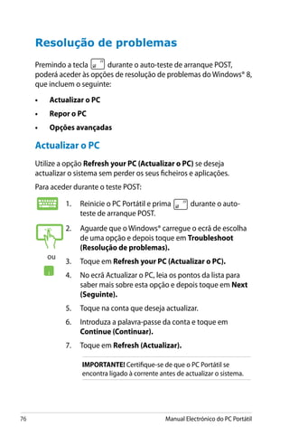 76 Manual Electrónico do PC Portátil
Resolução de problemas
Premindo a tecla durante o auto-teste de arranque POST,
poderá aceder às opções de resolução de problemas do Windows® 8,
que incluem o seguinte:
•	 Actualizar o PC
•	 Repor o PC
•	 Opções avançadas
1.	 Reinicie o PC Portátil e prima durante o auto-
teste de arranque POST.
2.	 Aguarde que o Windows® carregue o ecrã de escolha
de uma opção e depois toque em Troubleshoot
(Resolução de problemas).
3.	 Toque em Refresh your PC (Actualizar o PC).
4.	 No ecrã Actualizar o PC, leia os pontos da lista para
saber mais sobre esta opção e depois toque em Next
(Seguinte).
5.	 Toque na conta que deseja actualizar.
6.	 Introduza a palavra-passe da conta e toque em
Continue (Continuar).
7.	 Toque em Refresh (Actualizar).
IMPORTANTE! Certifique-se de que o PC Portátil se
encontra ligado à corrente antes de actualizar o sistema.
Actualizar o PC
Utilize a opção Refresh your PC (Actualizar o PC) se deseja
actualizar o sistema sem perder os seus ficheiros e aplicações.
Para aceder durante o teste POST:
ou
 