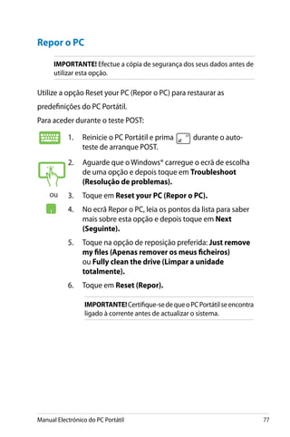 Manual Electrónico do PC Portátil 77
Repor o PC
IMPORTANTE! Efectue a cópia de segurança dos seus dados antes de
utilizar esta opção.
Utilize a opção Reset your PC (Repor o PC) para restaurar as
predefinições do PC Portátil.
Para aceder durante o teste POST:
1.	 Reinicie o PC Portátil e prima durante o auto-
teste de arranque POST.
2.	 Aguarde que o Windows® carregue o ecrã de escolha
de uma opção e depois toque em Troubleshoot
(Resolução de problemas).
3.	 Toque em Reset your PC (Repor o PC).
4.	 No ecrã Repor o PC, leia os pontos da lista para saber
mais sobre esta opção e depois toque em Next
(Seguinte).
5.	 Toque na opção de reposição preferida: Just remove
my files (Apenas remover os meus ficheiros)
ou Fully clean the drive (Limpar a unidade
totalmente).
6. 	 Toque em Reset (Repor).
IMPORTANTE!Certifique-sedequeoPCPortátilseencontra
ligado à corrente antes de actualizar o sistema.
ou
 