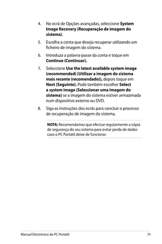 Manual Electrónico do PC Portátil 79
4.	 No ecrã de Opções avançadas, seleccione System
Image Recovery (Recuperação de imagem do
sistema).
5.	 Escolha a conta que deseja recuperar utilizando um
ficheiro de imagem do sistema.
6.	 Introduza a palavra-passe da conta e toque em
Continue (Continuar).
7.	 Seleccione Use the latest available system image
(recommended) (Utilizar a imagem do sistema
mais recente (recomendado)), depois toque em
Next (Seguinte). Pode também escolher Select
a system image (Seleccionar uma imagem do
sistema) se a imagem do sistema estiver armazenada
num dispositivo externo ou DVD.
8.	 Siga as instruções dos ecrãs para concluir o processo
de recuperação de imagem do sistema.
NOTA: Recomendamos que efectue regularmente a cópia
de segurança do seu sistema para evitar perda de dados
caso o PC Portátil deixe de funcionar.
 