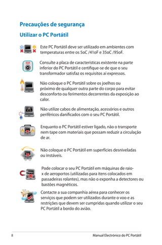 Manual Electrónico do PC Portátil
Precauções de segurança
Utilizar o PC Portátil
Não coloque o PC Portátil em superfícies desniveladas
ou instáveis.
Não coloque o PC Portátil sobre os joelhos ou
próximo de qualquer outra parte do corpo para evitar
desconforto ou ferimentos decorrentes da exposição ao
calor.
Este PC Portátil deve ser utilizado em ambientes com
temperaturas entre os 5oC /41oF e 35oC /95oF.
Consulte a placa de características existente na parte
inferior do PC Portátil e certifique-se de que o seu
transformador satisfaz os requisitos aí expressos.
Não utilize cabos de alimentação, acessórios e outros
periféricos danificados com o seu PC Portátil.
Enquanto o PC Portátil estiver ligado, não o transporte
nem tape com materiais que possam reduzir a circulação
de ar.
Pode colocar o seu PC Portátil em máquinas de raio-
x de aeroportos (utilizadas para itens colocados em
passadeiras rolantes), mas não o exponha a detectores ou
bastões magnéticos.
Contacte a sua companhia aérea para conhecer os
serviços que podem ser utilizados durante o voo e as
restrições que devem ser cumpridas quando utilizar o seu
PC Portátil a bordo do avião.
 