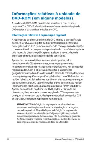 82 Manual Electrónico do PC Portátil
Informações relativas à unidade de
DVD-ROM (em alguns modelos)
A unidade de DVD-ROM permite-lhe visualizar e criar os seus
próprios CD e DVD. Pode adquirir um software de visualização de
DVD opcional para assistir a títulos em DVD.
Informações relativas à reprodução regional 
A reprodução de títulos de filmes de DVD implica a descodificação
do vídeo MPEG2, AC3 digital, áudio e decriptação do conteúdo
protegido do CSS. CSS (também conhecido como guarda da cópia) é
o nome atribuído ao esquema de protecção de conteúdos adoptado
pela indústria cinematográfica para satisfazer a necessidade de
protecção contra a duplicação ilegal de conteúdos.
Apesar das normas relativas à concepção impostas pelos
licenciadores do CSS serem muitas, uma regra que é muito
importante consiste nas restrições de reprodução ou nos conteúdos
regionalizados. Com o objectivo de facilitar o lançamento
geograficamente alterado, os títulos dos filmes de DVD são lançados
para regiões geográficas específicas, definidas como “Definições das
regiões” abaixo. As leis relativas aos direitos de autor requerem que
todos os filmes de DVD sejam limitados a uma determinada região
(normalmente codificados para a região em que foram vendidos).
Apesar do conteúdo dos filmes de DVD poder ser lançado em
diversas regiões, as normas de concepção do CSS requerem que
qualquer sistema com capacidade para reproduzir conteúdos CSS
encriptados, só possam reproduzir numa região.
IMPORTANTE!A definição da região pode ser alterada cinco
vezes com a utilização do software de visualização e, de seguida,
só pode reproduzir filmes DVD para a definição da região mais
recente. A posterior alteração do código da região, necessita de
uma reconfiguração na fábrica, a qual não é coberta pela garantia.
Se for necessário realizar a reconfiguração, os custos de envio e de
reconfiguração são da responsabilidade do utilizador.
 