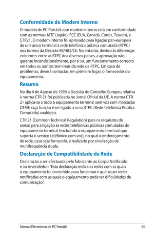 Manual Electrónico do PC Portátil 85
Conformidade do Modem Interno
O modelo de PC Portátil com modem interno está em conformidade
com as normas JATE (Japão), FCC (EUA, Canadá, Coreia, Taiwan), e
CTR21. O modem interno foi aprovado para ligação pan-europeia
de um único terminal à rede telefónica pública comutada (RTPC)
nos termos da Decisão 98/482/CE. No entanto, devido às diferenças
existentes entre as RTPC dos diversos países, a aprovação não
garante incondicionalmente, por si só, um funcionamento correcto
em todos os pontos terminais da rede da RTPC. Em caso de
problemas, deverá contactar, em primeiro lugar, o fornecedor do
equipamento.
Resumo
No dia 4 de Agosto de 1998 a Decisão do Conselho Europeu relativa
à norma CTR 21 foi publicada no Jornal Oficial da UE. A norma CTR
21 aplica-se a todo o equipamento terminal sem voz com marcação
DTMF, cuja função é ser ligado a uma RTPC (Rede Telefónica Pública
Comutada) analógica.
CTR 21 (Common Technical Regulation) para os requisitos de
anexo para a ligação às redes telefónicas públicas comutadas do
equipamento terminal (excluindo o equipamento terminal que
suporta o serviço telefónico com voz), no qual o endereçamento
de rede, caso seja fornecido, é realizado por sinalização de
multifrequência dupla.
Declaração de Compatibilidade de Rede
Declaração a ser efectuada pelo fabricante ao Corpo Notificado
e ao revendedor: Esta declaração indica as redes com as quais
o equipamento foi concebido para funcionar e quaisquer redes
notificadas com as quais o equipamento pode ter dificuldades de
comunicação.
 