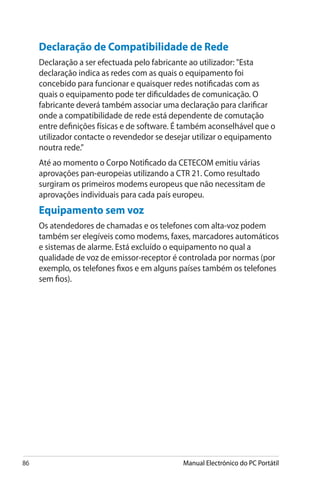 86 Manual Electrónico do PC Portátil
Declaração de Compatibilidade de Rede
Declaração a ser efectuada pelo fabricante ao utilizador: Esta
declaração indica as redes com as quais o equipamento foi
concebido para funcionar e quaisquer redes notificadas com as
quais o equipamento pode ter dificuldades de comunicação. O
fabricante deverá também associar uma declaração para clarificar
onde a compatibilidade de rede está dependente de comutação
entre definições físicas e de software. É também aconselhável que o
utilizador contacte o revendedor se desejar utilizar o equipamento
noutra rede.”
Até ao momento o Corpo Notificado da CETECOM emitiu várias
aprovações pan-europeias utilizando a CTR 21. Como resultado
surgiram os primeiros modems europeus que não necessitam de
aprovações individuais para cada país europeu.
Equipamento sem voz
Os atendedores de chamadas e os telefones com alta-voz podem
também ser elegíveis como modems, faxes, marcadores automáticos
e sistemas de alarme. Está excluído o equipamento no qual a
qualidade de voz de emissor-receptor é controlada por normas (por
exemplo, os telefones fixos e em alguns países também os telefones
sem fios).
 