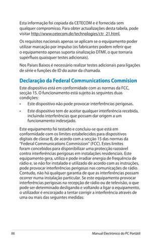 88 Manual Electrónico do PC Portátil
Esta informação foi copiada da CETECOM e é fornecida sem
qualquer compromisso. Para obter actualizações desta tabela, pode
visitar http://www.cetecom.de/technologies/ctr_21.html.
Os requisitos nacionais apenas se aplicam se o equipamento poder
utilizar marcação por impulso (os fabricantes podem referir que
o equipamento apenas suporta sinalização DTMF, o que tornaria
supérfluos quaisquer testes adicionais).
Nos Países Baixos é necessário realizar testes adicionais para ligações
de série e funções de ID do autor da chamada.
Declaração da Federal Communications Commision
Este dispositivo está em conformidade com as normas da FCC,
secção 15. O funcionamento está sujeito às seguintes duas
condições:
•	 Este dispositivo não pode provocar interferências perigosas.
•	 Este dispositivo tem de aceitar qualquer interferência recebida,
incluindo interferências que possam dar origem a um
funcionamento indesejado.
Este equipamento foi testado e concluiu-se que está em
conformidade com os limites estabelecidos para dispositivos
digitais de classe B, de acordo com a secção 15 das normas da
“Federal Communications Commission” (FCC). Estes limites
foram concebidos para disponibilizar uma protecção razoável
contra interferências perigosas em instalações residenciais. Este
equipamento gera, utiliza e pode irradiar energia de frequência de
rádio e, se não for instalado e utilizado de acordo com as instruções,
pode provocar interferências perigosas nas comunicações de rádio.
Contudo, não há qualquer garantia de que as interferências possam
ocorrer numa instalação particular. Se este equipamento provocar
interferências perigosas na recepção de rádio ou de televisão, o que
pode ser determinado desligando e voltando a ligar o equipamento,
o utilizador é encorajado a tentar corrigir a interferência através de
uma ou mais das seguintes medidas:
 