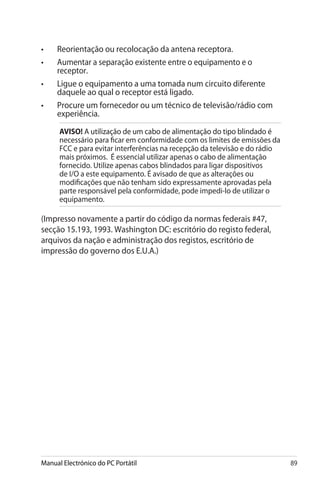 Manual Electrónico do PC Portátil 89
•	 Reorientação ou recolocação da antena receptora.
•	 Aumentar a separação existente entre o equipamento e o
receptor.
•	 Ligue o equipamento a uma tomada num circuito diferente
daquele ao qual o receptor está ligado.
•	 Procure um fornecedor ou um técnico de televisão/rádio com
experiência.
AVISO! ����������������������������������������������������������A utilização de um cabo de alimentação do tipo blindado é
necessário para ficar em conformidade com os limites de emissões da
FCC e para evitar interferências na recepção da televisão e do rádio
mais próximos. É essencial utilizar apenas o cabo de alimentação
fornecido. Utilize apenas cabos blindados para ligar dispositivos
de I/O a este equipamento. É avisado de que as alterações ou
modificações que não tenham sido expressamente aprovadas pela
parte responsável pela conformidade, pode impedi-lo de utilizar o
equipamento.
(Impresso novamente a partir do código da normas federais #47,
secção 15.193, 1993. Washington DC: escritório do registo federal,
arquivos da nação e administração dos registos, escritório de
impressão do governo dos E.U.A.)
 