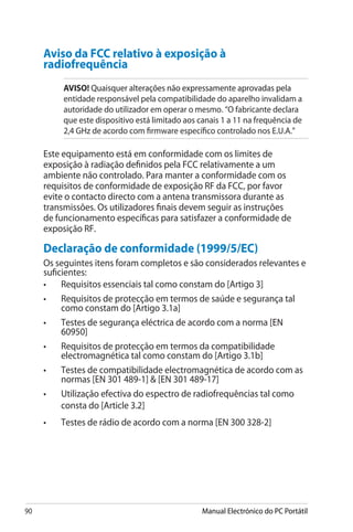 90 Manual Electrónico do PC Portátil
Aviso da FCC relativo à exposição à
radiofrequência
AVISO! ������������������������������������������������������Quaisquer alterações não expressamente aprovadas pela
entidade responsável pela compatibilidade do aparelho invalidam a
autoridade do utilizador em operar o mesmo. “O fabricante declara
que este dispositivo está limitado aos canais 1 a 11 na frequência de
2,4 GHz de acordo com firmware específico controlado nos E.U.A.”
Este equipamento está em conformidade com os limites de
exposição à radiação definidos pela FCC relativamente a um
ambiente não controlado. Para manter a conformidade com os
requisitos de conformidade de exposição RF da FCC, por favor
evite o contacto directo com a antena transmissora durante as
transmissões. Os utilizadores finais devem seguir as instruções
de funcionamento específicas para satisfazer a conformidade de
exposição RF.
Declaração de conformidade (1999/5/EC)
Os seguintes itens foram completos e são considerados relevantes e
suficientes:
•	 Requisitos essenciais tal como constam do [Artigo 3]
•	 Requisitos de protecção em termos de saúde e segurança tal
como constam do [Artigo 3.1a]
•	 Testes de segurança eléctrica de acordo com a norma [EN
60950]
•	 Requisitos de protecção em termos da compatibilidade
electromagnética tal como constam do [Artigo 3.1b]
•	 Testes de compatibilidade electromagnética de acordo com as
normas [EN 301 489-1]  [EN 301 489-17]
•	 Utilização efectiva do espectro de radiofrequências tal como
consta do [Article 3.2]
•	 Testes de rádio de acordo com a norma [EN 300 328-2]
 