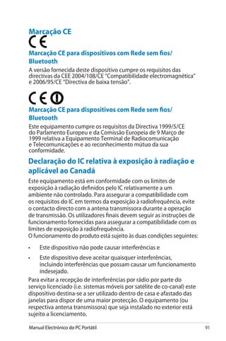 Manual Electrónico do PC Portátil 91
Declaração do IC relativa à exposição à radiação e
aplicável ao Canadá
Este equipamento está em conformidade com os limites de
exposição à radiação definidos pelo IC relativamente a um
ambiente não controlado. Para assegurar a compatibilidade com
os requisitos do IC em termos da exposição à radiofrequência, evite
o contacto directo com a antena transmissora durante a operação
de transmissão. Os utilizadores finais devem seguir as instruções de
funcionamento fornecidas para assegurar a compatibilidade com os
limites de exposição à radiofrequência.
O funcionamento do produto está sujeito às duas condições seguintes:
• 	 Este dispositivo não pode causar interferências e
• 	 Este dispositivo deve aceitar quaisquer interferências,
incluindo interferências que possam causar um funcionamento
indesejado.
Para evitar a recepção de interferências por rádio por parte do
serviço licenciado (i.e. sistemas móveis por satélite de co-canal) este
dispositivo destina-se a ser utilizado dentro de casa e afastado das
janelas para dispor de uma maior protecção. O equipamento (ou
respectiva antena transmissora) que seja instalado no exterior está
sujeito a licenciamento.
Marcação CE
Marcação CE para dispositivos com Rede sem fios/
Bluetooth
A versão fornecida deste dispositivo cumpre os requisitos das
directivas da CEE 2004/108/CE “Compatibilidade electromagnética”
e 2006/95/CE “Directiva de baixa tensão”.
Marcação CE para dispositivos com Rede sem fios/
Bluetooth
Este equipamento cumpre os requisitos da Directiva 1999/5/CE
do Parlamento Europeu e da Comissão Europeia de 9 Março de
1999 relativa a Equipamento Terminal de Radiocomunicação
e Telecomunicações e ao reconhecimento mútuo da sua
conformidade.
 