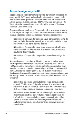 94 Manual Electrónico do PC Portátil
Avisos de segurança da UL
Necessário para o equipamento (telefone) de telecomunicações de
cobertura UL 1459, para ser ligado electricamente a uma rede de
telecomunicações que tenha uma tensão de funcionamento com
a terra que não exceda o pico de 200 V, 300 V pico para pico e 105
V rms e instalada ou utilizada em conformidade com o “National
Electrical Code” (NFPA 70).
Quando utilizar o modem do Computador, devem sempre seguir-se
as precauções de segurança básica para reduzir o risco de incêndio,
choque eléctrico e lesões nas pessoas, incluindo as seguintes:
• 	 Não utilize o Computador perto da água, por exemplo, perto de
uma banheira, lavatório, lava-loiças ou numa lavandaria, numa
base molhada ou perto de uma piscina.
•	 Não utilize o Computador durante uma tempestade eléctrica.
Poderá haver o risco remoto de ocorrer um choque eléctrico
resultante de um trovão.
• 	 Não utilize o Computador nas proximidades de uma fuga de
gás.
Necessário para as baterias de lítio de cobertura principal (não-
recarregáveis) e de cobertura secundária (recarregáveis) para UL
1642 para utilizar como fontes de alimentação nos produtos. Estas
baterias contêm lítio metálico ou uma liga de lítio e podem consistir
numa única célula electroquímica ou em duas ou mais células
ligadas em série, paralelo ou ambos, que convertam energia química
em energia eléctrica através de uma reacção química irreversível ou
reversível.
•	 Não deite a bateria do Computador no fogo, porque pode
explodir. Verifique os códigos locais para ficar a saber se há
instruções especiais relativas à eliminação para reduzir o risco
de lesões nas pessoas por causa do fogo ou de explosões.
• 	 Não utilize os transformadores de alimentação ou as baterias
de outros dispositivos para reduzir o risco da ocorrência de
lesões físicas por causa do fogo ou de uma explosão. Utilize
apenas transformadores de alimentação certificados pela UL
ou baterias fornecidas pelo fabricante ou por revendedores
autorizados.
 