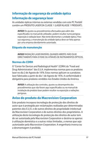 Manual Electrónico do PC Portátil 97
Informação de segurança da unidade óptica
Informação de segurança laser
As unidades ópticas internas ou externas vendidas com este PC Portátil
contêm um PRODUTO LASER DA CLASSE 1 (LASER KLASSE 1 PRODUKT).
AVISO! Os ajustes ou procedimentos efectuados para além dos
especificados no manual do utilizador, podem resultar numa perigosa
exposição à radiação laser. Não tente desmontar a unidade óptica. Para
sua segurança, a manutenção da unidade óptica deve ser feita apenas
por uma empresa devidamente autorizada.
Etiqueta de manutenção
AVISO! RADIAÇÃO LASER INVISÍVEL QUANDO ABERTO. NÃO OLHE
DIRECTAMENTE PARA O FEIXE OU ATRAVÉS DE INSTRUMENTOS ÓPTICOS.
Normas do CDRH
O “Center for Devices and Radiological Health” (CDRH) da “Food and
Drug Administration” dos E.U.A. implementou normas para os produtos
laser no dia 2 de Agosto de 1976. Estas normas aplicam-se a produtos
laser fabricados a partir do dia 1 de Agosto de 1976. A conformidade é
obrigatória para produtos vendidos nos Estados Unidos da América.
AVISO! A utilização dos controlos, ajustes ou desempenho dos
procedimentos que não foram aqui especificados ou no manual de
instalação do produto laser podem resultar na exposição a radiações
perigosas.
Aviso do produto da Macrovision Corporation
Este produto incorpora tecnologia de protecção dos direitos de
autor que é protegida por reclamações realizadas por determinadas
patentes dos E.U.A. e de outros direitos de propriedade intelectual
da Macrovision Corporation e de outros direitos dos proprietários. A
utilização desta tecnologia de protecção dos direitos de autor tem
de ser autorizada pela Macrovision Corporation e destina-se apenas
à utilização doméstica e a outras vistas limitadas, a menos que seja
autorizador pela Macrovision Corporation. A engenharia inversa ou
a desmontagem é proibida.
 