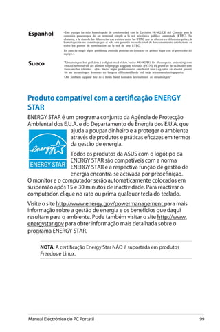 Manual Electrónico do PC Portátil 99
Espanhol
Sueco
Produto compatível com a certificação ENERGY
STAR
ENERGY STAR é um programa conjunto da Agência de Protecção
Ambiental dos E.U.A. e do Departamento de Energia dos E.U.A. que
ajuda a poupar dinheiro e a proteger o ambiente
através de produtos e práticas eficazes em termos
da gestão de energia.
Todos os produtos da ASUS com o logótipo da
ENERGY STAR são compatíveis com a norma
ENERGY STAR e a respectiva função de gestão de
energia encontra-se activada por predefinição.
O monitor e o computador serão automaticamente colocados em
suspensão após 15 e 30 minutos de inactividade. Para reactivar o
computador, clique no rato ou prima qualquer tecla do teclado.
Visite o site http://www.energy.gov/powermanagement para mais
informação sobre a gestão de energia e os benefícios que daqui
resultam para o ambiente. Pode também visitar o site http://www.
energystar.gov para obter informação mais detalhada sobre o
programa ENERGY STAR.
NOTA: A certificação Energy Star NÃO é suportada em produtos
Freedos e Linux.
 
