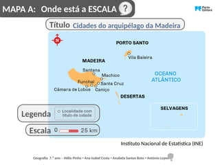 Onde está a ESCALA
Cidades do arquipélago da Madeira
Instituto Nacional de Estatística (INE)
Título
Escala
Legenda
MAPA A:
Geografia 7.⁰ ano – Hélio Pinho Ana Isabel Costa Anabela Santos Boto António Lopes
ꞏ ꞏ ꞏ
 