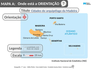 Cidades do arquipélago da Madeira
Instituto Nacional de Estatística (INE)
Orientação
Onde está a ORIENTAÇÃO
Título
Escala
Legenda
MAPA A:
Geografia 7.⁰ ano – Hélio Pinho Ana Isabel Costa Anabela Santos Boto António Lopes
ꞏ ꞏ ꞏ
 