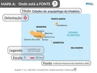 Onde está a FONTE
Orientação
Título Cidades do arquipélago da Madeira
Instituto Nacional de Estatística (INE)
Fonte
Escala
Legenda
MAPA A:
Geografia 7.⁰ ano – Hélio Pinho Ana Isabel Costa Anabela Santos Boto António Lopes
ꞏ ꞏ ꞏ
 