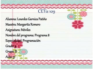CETis 109
Alumna: Lourdes Garnica Patiño
Maestra: MargaritaRomero
Asignatura: Móviles
Nombre del programa: Programa 8
Especialidad: Programación
Grado: 4
Grupo: B
Aula: 31
 