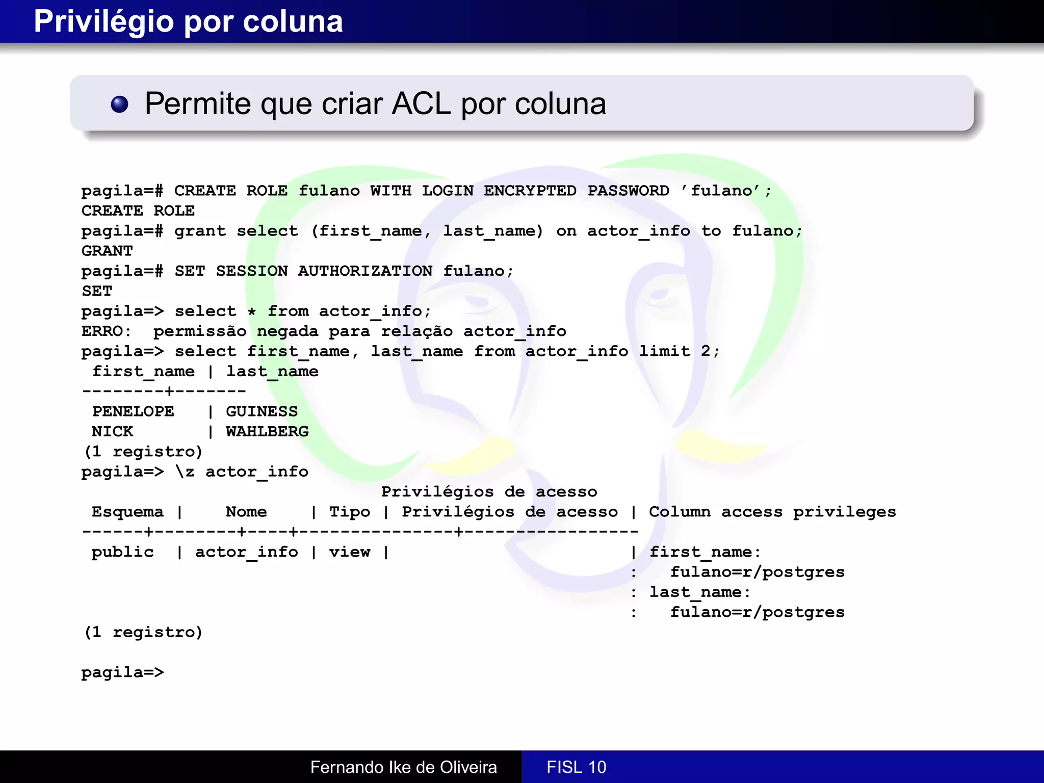 Privilégio por coluna

         Permite que criar ACL por coluna

   pagila=# CREATE ROLE fulano WITH LOGIN ENCRYPTED PASSWORD ’fulano’;
   CREATE ROLE
   pagila=# grant select (first_name, last_name) on actor_info to fulano;
   GRANT
   pagila=# SET SESSION AUTHORIZATION fulano;
   SET
   pagila=> select * from actor_info;
   ERRO: permissão negada para relação actor_info
   pagila=> select first_name, last_name from actor_info limit 2;
    first_name | last_name
   --------+-------
    PENELOPE   | GUINESS
    NICK       | WAHLBERG
   (1 registro)
   pagila=> z actor_info
                                Privilégios de acesso
    Esquema |    Nome    | Tipo | Privilégios de acesso | Column access privileges
   ------+--------+----+---------------+-----------------
    public | actor_info | view |                        | first_name:
                                                        :   fulano=r/postgres
                                                        : last_name:
                                                        :   fulano=r/postgres
   (1 registro)

   pagila=>




                         Fernando Ike de Oliveira   FISL 10
 