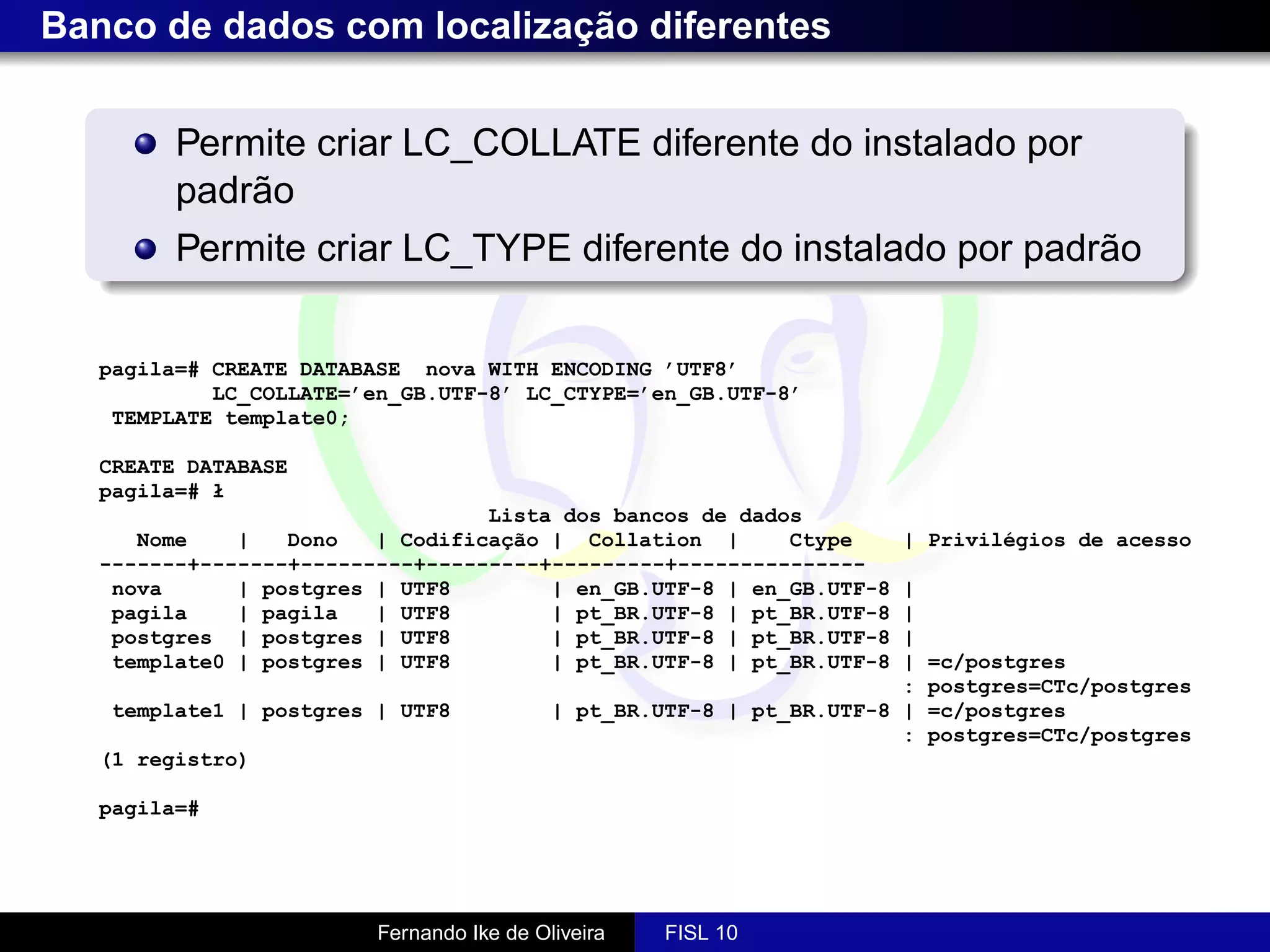 Banco de dados com localização diferentes


         Permite criar LC_COLLATE diferente do instalado por
         padrão
         Permite criar LC_TYPE diferente do instalado por padrão

   pagila=# CREATE DATABASE nova WITH ENCODING ’UTF8’
            LC_COLLATE=’en_GB.UTF-8’ LC_CTYPE=’en_GB.UTF-8’
    TEMPLATE template0;

   CREATE DATABASE
   pagila=# ł
                                  Lista dos bancos de dados
      Nome    |   Dono   | Codificação | Collation |      Ctype       | Privilégios de acesso
   -------+-------+---------+---------+---------+---------------
    nova      | postgres | UTF8        | en_GB.UTF-8 | en_GB.UTF-8     |
    pagila    | pagila   | UTF8        | pt_BR.UTF-8 | pt_BR.UTF-8     |
    postgres | postgres | UTF8         | pt_BR.UTF-8 | pt_BR.UTF-8     |
    template0 | postgres | UTF8        | pt_BR.UTF-8 | pt_BR.UTF-8     |   =c/postgres
                                                                       :   postgres=CTc/postgres
   template1 | postgres | UTF8             | pt_BR.UTF-8 | pt_BR.UTF-8 |   =c/postgres
                                                                       :   postgres=CTc/postgres
   (1 registro)

   pagila=#




                         Fernando Ike de Oliveira   FISL 10
 