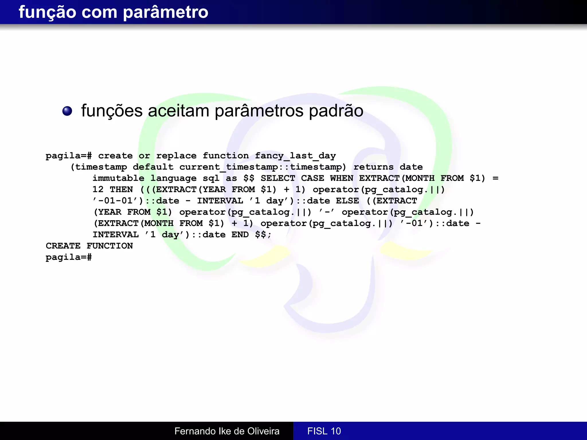 função com parâmetro




        funções aceitam parâmetros padrão

  pagila=# create or replace function fancy_last_day
      (timestamp default current_timestamp::timestamp) returns date
          immutable language sql as $$ SELECT CASE WHEN EXTRACT(MONTH FROM $1) =
          12 THEN (((EXTRACT(YEAR FROM $1) + 1) operator(pg_catalog.||)
          ’-01-01’)::date - INTERVAL ’1 day’)::date ELSE ((EXTRACT
          (YEAR FROM $1) operator(pg_catalog.||) ’-’ operator(pg_catalog.||)
          (EXTRACT(MONTH FROM $1) + 1) operator(pg_catalog.||) ’-01’)::date -
          INTERVAL ’1 day’)::date END $$;
  CREATE FUNCTION
  pagila=#




                        Fernando Ike de Oliveira   FISL 10
 