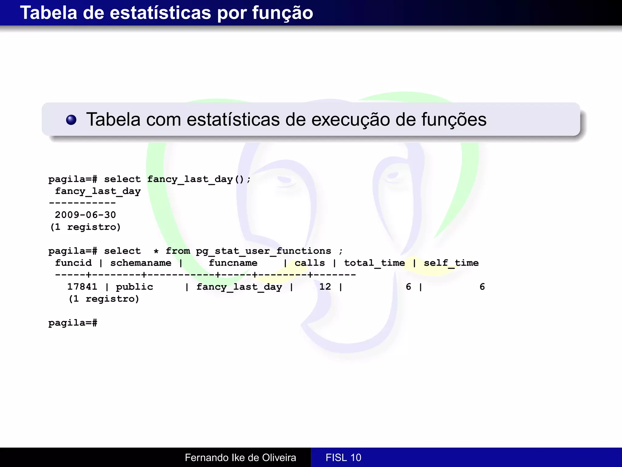 Tabela de estatísticas por função




         Tabela com estatísticas de execução de funções


   pagila=# select fancy_last_day();
    fancy_last_day
   -----------
    2009-06-30
   (1 registro)

   pagila=# select * from pg_stat_user_functions ;
    funcid | schemaname |     funcname    | calls | total_time | self_time
    -----+--------+-----------+-----+--------+-------
      17841 | public      | fancy_last_day |    12 |          6 |         6
      (1 registro)

   pagila=#




                         Fernando Ike de Oliveira   FISL 10
 