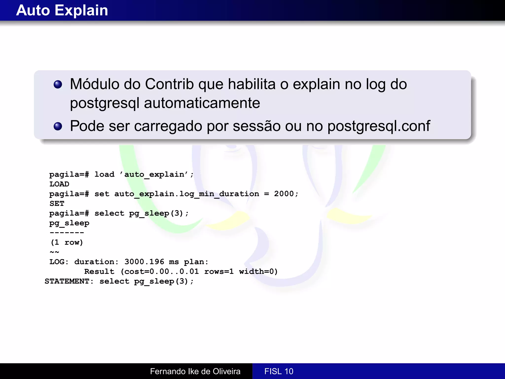 Auto Explain



        Módulo do Contrib que habilita o explain no log do
        postgresql automaticamente
        Pode ser carregado por sessão ou no postgresql.conf


    pagila=# load ’auto_explain’;
    LOAD
    pagila=# set auto_explain.log_min_duration = 2000;
    SET
    pagila=# select pg_sleep(3);
    pg_sleep
    -------
    (1 row)
    ~~
    LOG: duration: 3000.196 ms plan:
           Result (cost=0.00..0.01 rows=1 width=0)
   STATEMENT: select pg_sleep(3);




                        Fernando Ike de Oliveira   FISL 10
 