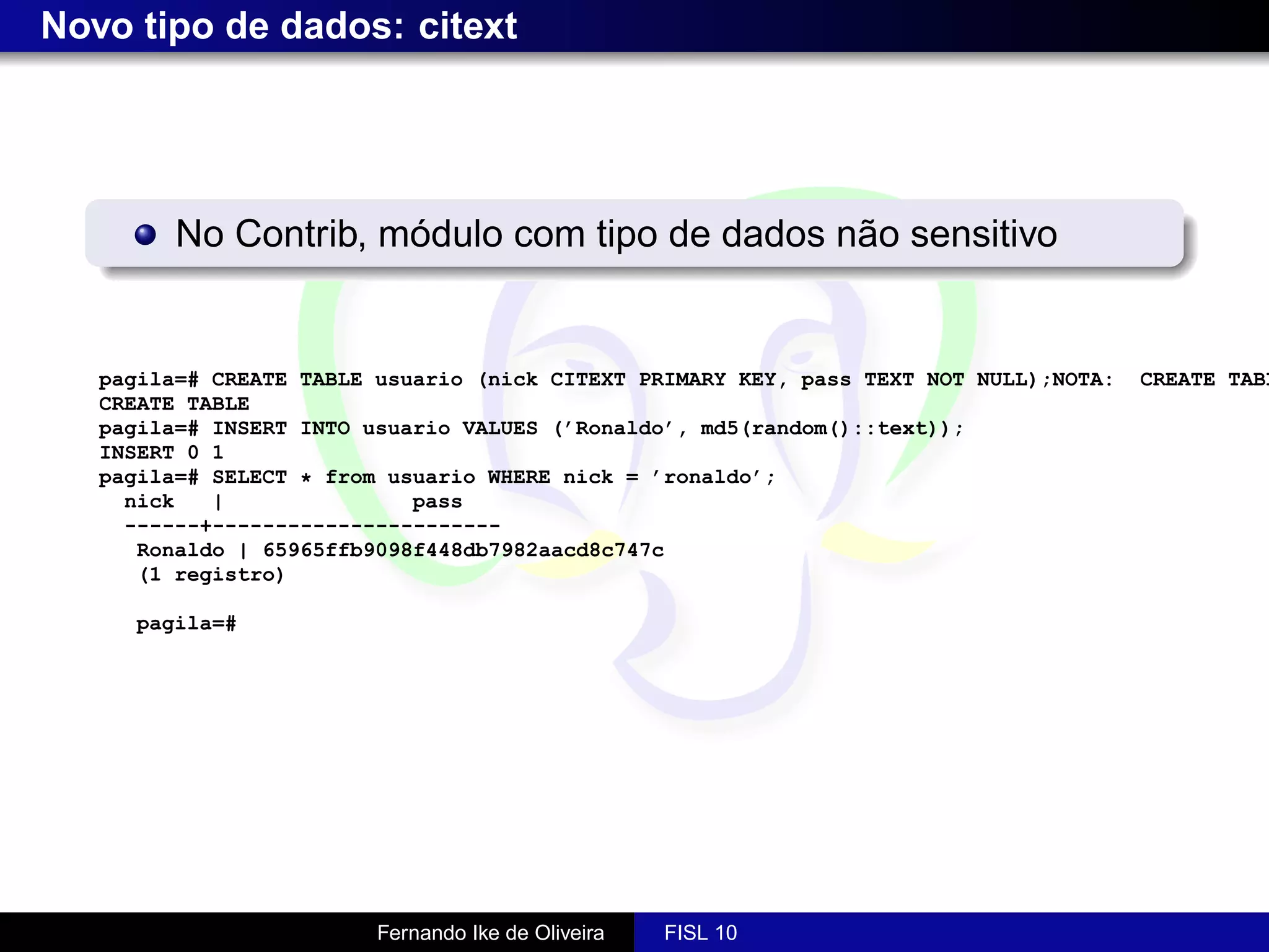 Novo tipo de dados: citext




         No Contrib, módulo com tipo de dados não sensitivo


   pagila=# CREATE TABLE usuario (nick CITEXT PRIMARY KEY, pass TEXT NOT NULL);NOTA:   CREATE TABL
   CREATE TABLE
   pagila=# INSERT INTO usuario VALUES (’Ronaldo’, md5(random()::text));
   INSERT 0 1
   pagila=# SELECT * from usuario WHERE nick = ’ronaldo’;
     nick   |               pass
     ------+-----------------------
      Ronaldo | 65965ffb9098f448db7982aacd8c747c
      (1 registro)

     pagila=#




                         Fernando Ike de Oliveira   FISL 10
 