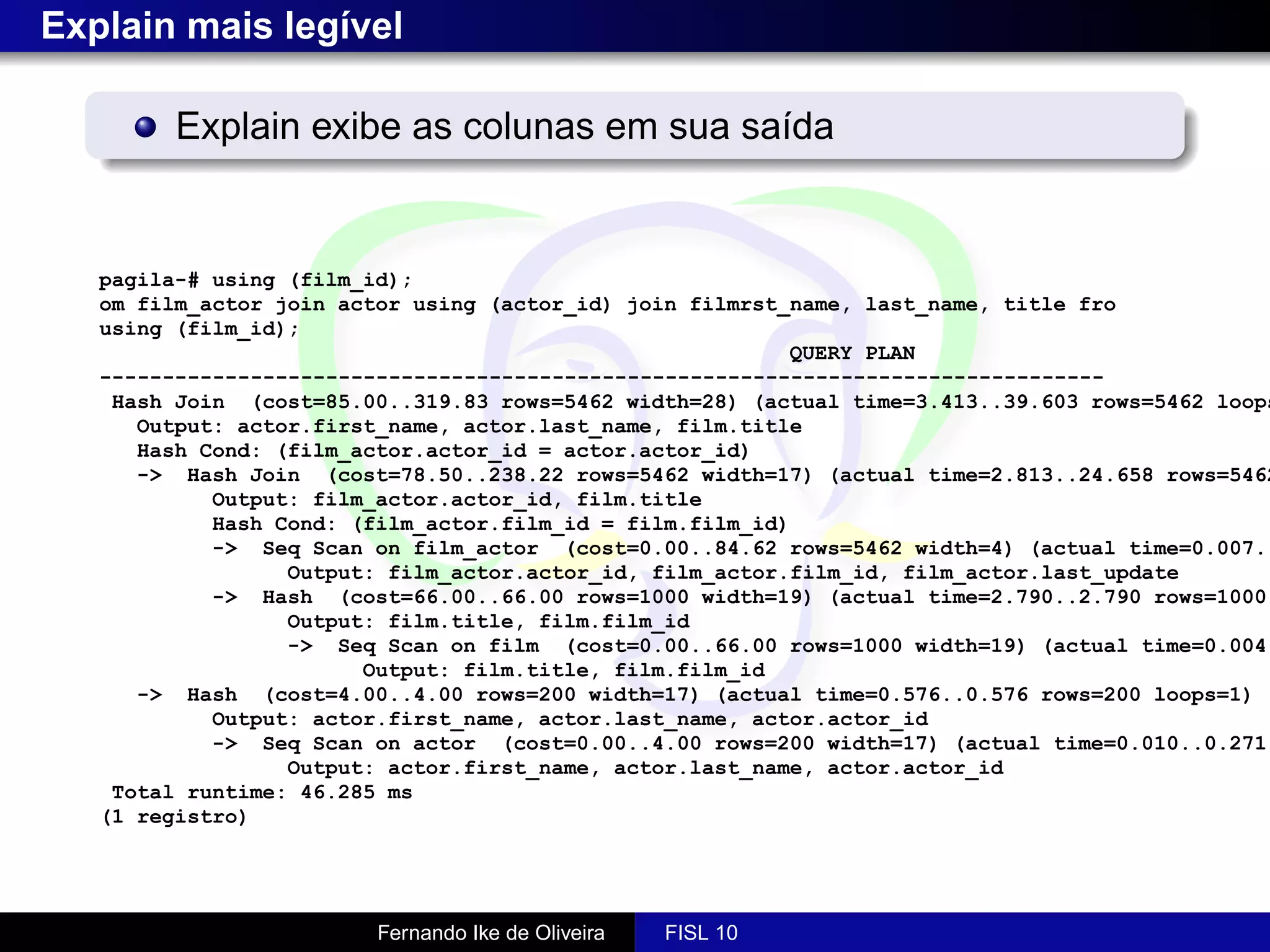 Explain mais legível

         Explain exibe as colunas em sua saída


   pagila-# using (film_id);
   om film_actor join actor using (actor_id) join filmrst_name, last_name, title fro
   using (film_id);
                                                          QUERY PLAN
   --------------------------------------------------------------------------------
    Hash Join (cost=85.00..319.83 rows=5462 width=28) (actual time=3.413..39.603 rows=5462 loops
      Output: actor.first_name, actor.last_name, film.title
      Hash Cond: (film_actor.actor_id = actor.actor_id)
      -> Hash Join (cost=78.50..238.22 rows=5462 width=17) (actual time=2.813..24.658 rows=5462
            Output: film_actor.actor_id, film.title
            Hash Cond: (film_actor.film_id = film.film_id)
            -> Seq Scan on film_actor (cost=0.00..84.62 rows=5462 width=4) (actual time=0.007..
                  Output: film_actor.actor_id, film_actor.film_id, film_actor.last_update
            -> Hash (cost=66.00..66.00 rows=1000 width=19) (actual time=2.790..2.790 rows=1000
                  Output: film.title, film.film_id
                  -> Seq Scan on film (cost=0.00..66.00 rows=1000 width=19) (actual time=0.004.
                        Output: film.title, film.film_id
      -> Hash (cost=4.00..4.00 rows=200 width=17) (actual time=0.576..0.576 rows=200 loops=1)
            Output: actor.first_name, actor.last_name, actor.actor_id
            -> Seq Scan on actor (cost=0.00..4.00 rows=200 width=17) (actual time=0.010..0.271
                  Output: actor.first_name, actor.last_name, actor.actor_id
    Total runtime: 46.285 ms
   (1 registro)




                        Fernando Ike de Oliveira   FISL 10
 