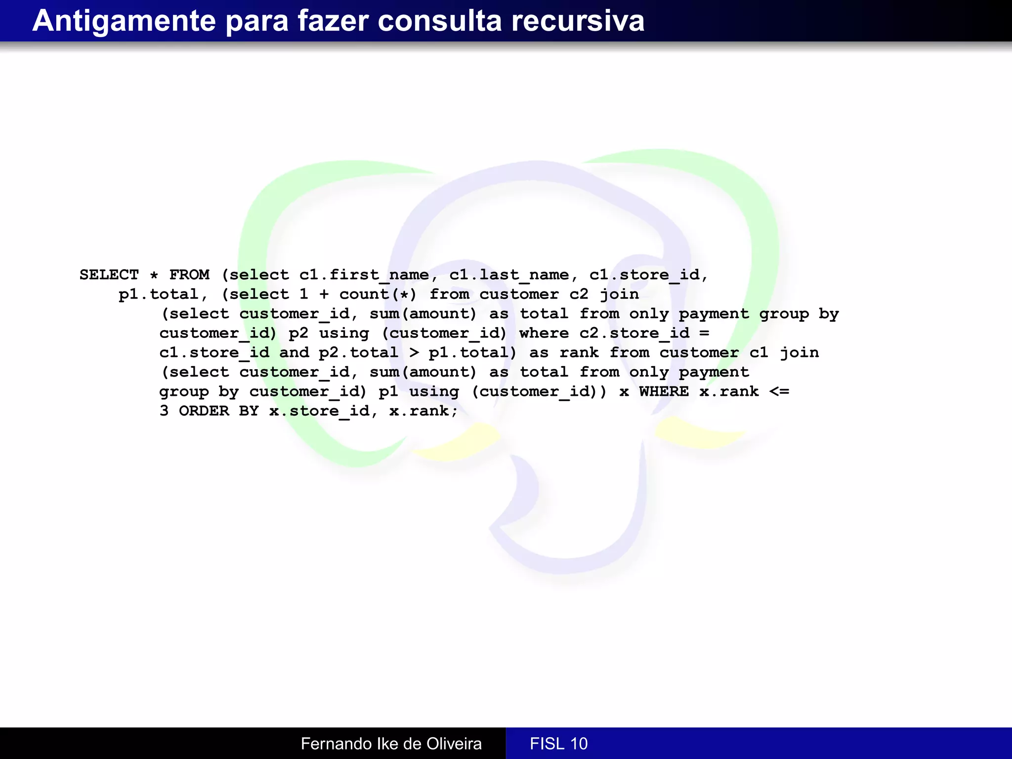Antigamente para fazer consulta recursiva




   SELECT * FROM (select c1.first_name, c1.last_name, c1.store_id,
       p1.total, (select 1 + count(*) from customer c2 join
           (select customer_id, sum(amount) as total from only payment group by
           customer_id) p2 using (customer_id) where c2.store_id =
           c1.store_id and p2.total > p1.total) as rank from customer c1 join
           (select customer_id, sum(amount) as total from only payment
           group by customer_id) p1 using (customer_id)) x WHERE x.rank <=
           3 ORDER BY x.store_id, x.rank;




                         Fernando Ike de Oliveira   FISL 10
 