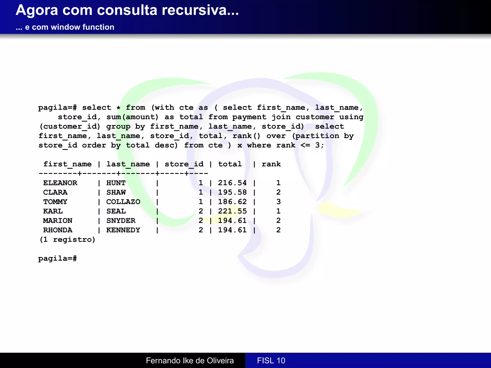 Agora com consulta recursiva...
... e com window function




     pagila=# select * from (with cte as ( select first_name, last_name,
         store_id, sum(amount) as total from payment join customer using
     (customer_id) group by first_name, last_name, store_id) select
     first_name, last_name, store_id, total, rank() over (partition by
     store_id order by total desc) from cte ) x where rank <= 3;

      first_name | last_name | store_id |      total    | rank
     --------+-------+-------+-----+----
      ELEANOR    | HUNT      |        1 |      216.54   |       1
      CLARA      | SHAW      |        1 |      195.58   |       2
      TOMMY      | COLLAZO   |        1 |      186.62   |       3
      KARL       | SEAL      |        2 |      221.55   |       1
      MARION     | SNYDER    |        2 |      194.61   |       2
      RHONDA     | KENNEDY   |        2 |      194.61   |       2
     (1 registro)

     pagila=#




                            Fernando Ike de Oliveira        FISL 10
 