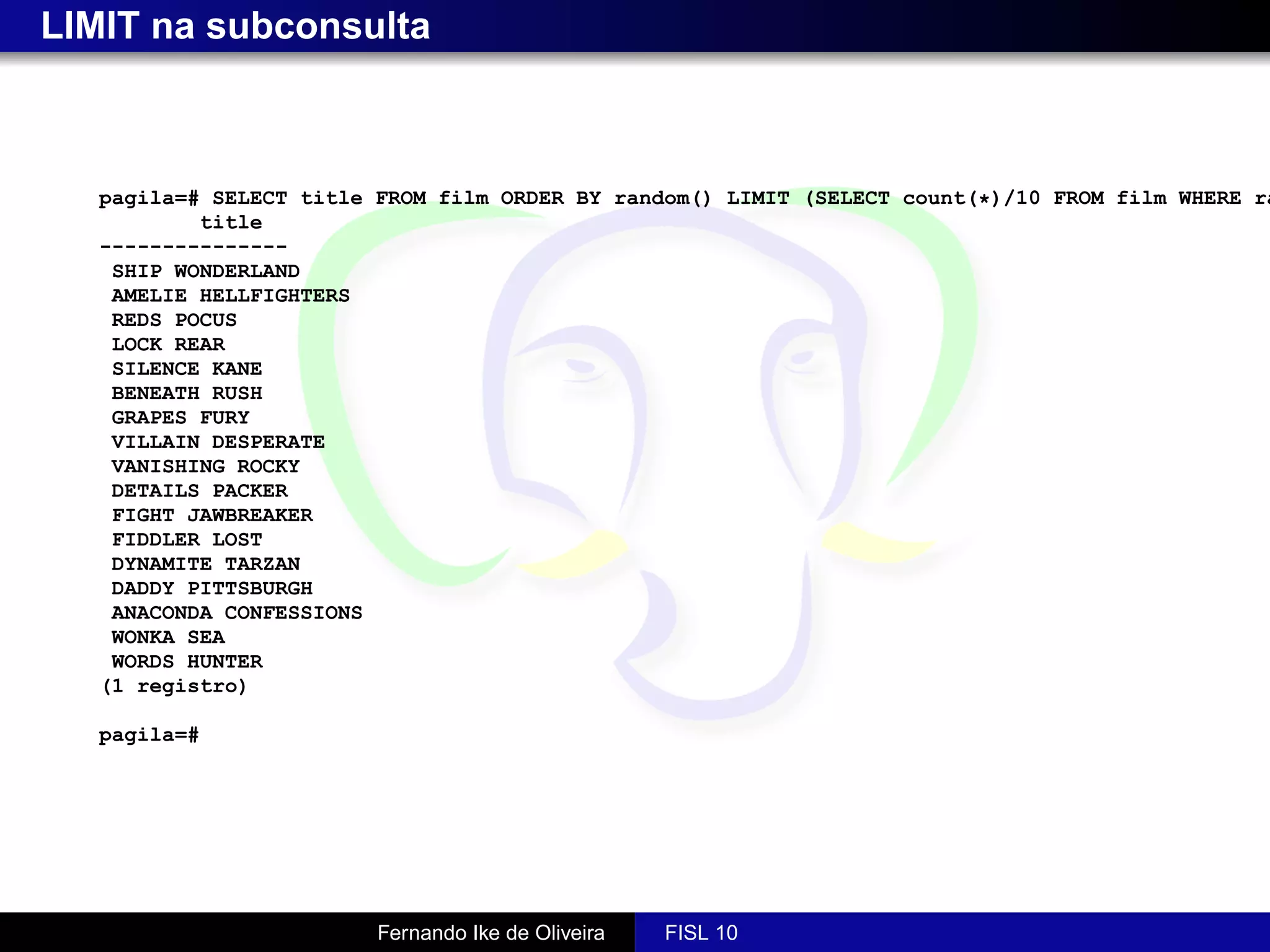 LIMIT na subconsulta



   pagila=# SELECT title FROM film ORDER BY random() LIMIT (SELECT count(*)/10 FROM film WHERE ra
           title
   ---------------
    SHIP WONDERLAND
    AMELIE HELLFIGHTERS
    REDS POCUS
    LOCK REAR
    SILENCE KANE
    BENEATH RUSH
    GRAPES FURY
    VILLAIN DESPERATE
    VANISHING ROCKY
    DETAILS PACKER
    FIGHT JAWBREAKER
    FIDDLER LOST
    DYNAMITE TARZAN
    DADDY PITTSBURGH
    ANACONDA CONFESSIONS
    WONKA SEA
    WORDS HUNTER
   (1 registro)

   pagila=#




                         Fernando Ike de Oliveira   FISL 10
 