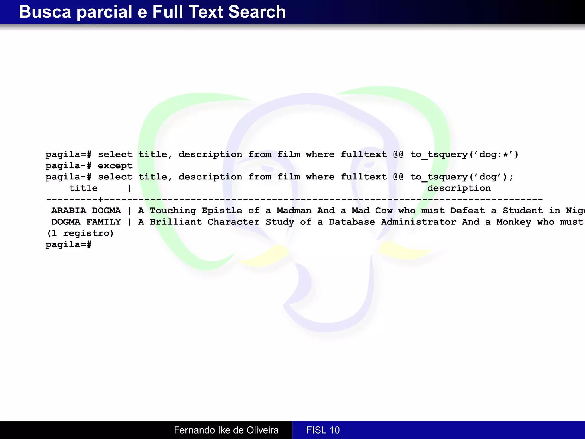 Busca parcial e Full Text Search




   pagila=# select title, description from film where fulltext @@ to_tsquery(’dog:*’)
   pagila-# except
   pagila-# select title, description from film where fulltext @@ to_tsquery(’dog’);
       title     |                                                   description
   ---------+----------------------------------------------------------------------------
    ARABIA DOGMA | A Touching Epistle of a Madman And a Mad Cow who must Defeat a Student in Nige
    DOGMA FAMILY | A Brilliant Character Study of a Database Administrator And a Monkey who must
   (1 registro)
   pagila=#




                         Fernando Ike de Oliveira   FISL 10
 