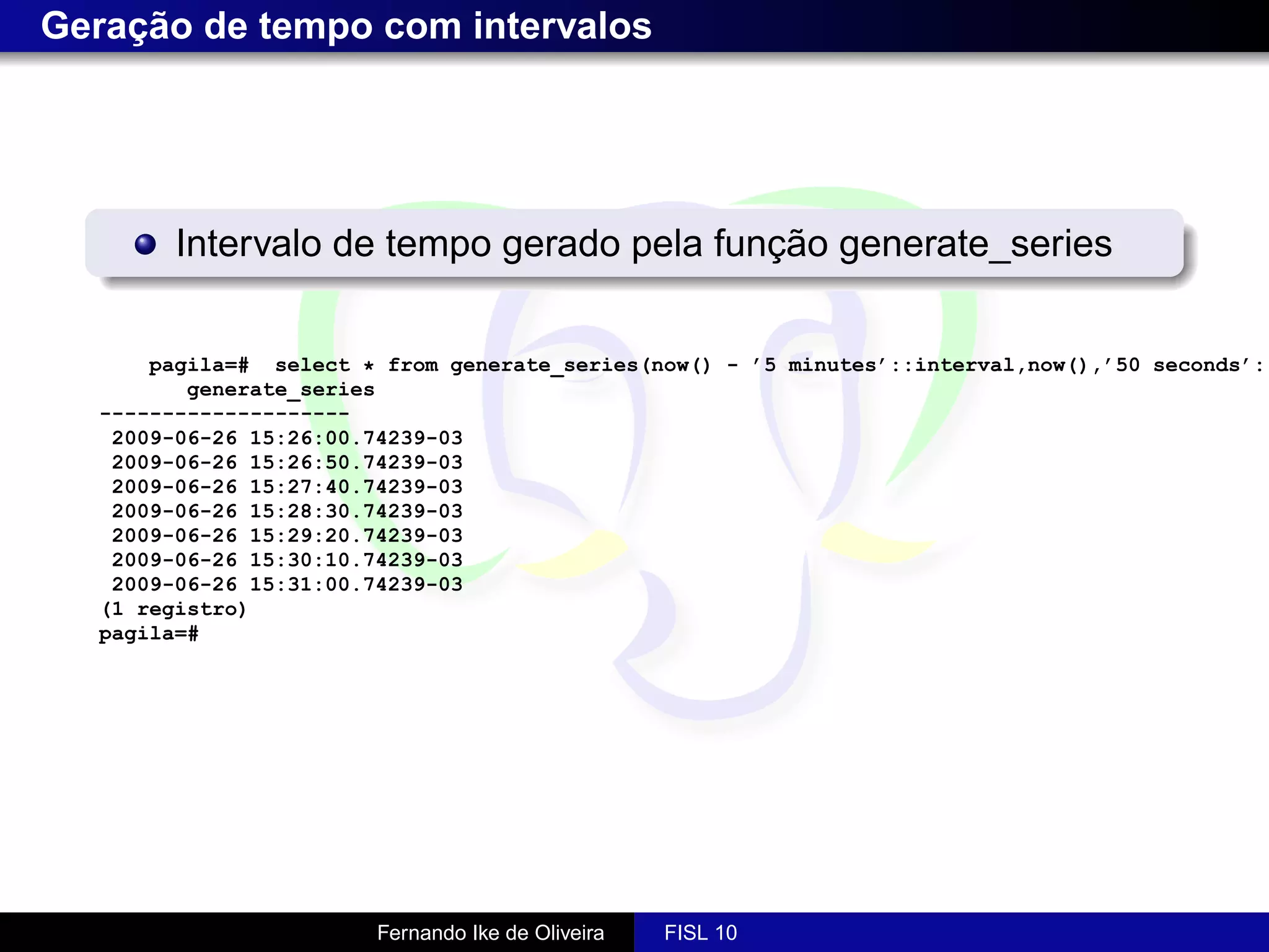 Geração de tempo com intervalos




        Intervalo de tempo gerado pela função generate_series


      pagila=# select * from generate_series(now() - ’5 minutes’::interval,now(),’50 seconds’::
         generate_series
  --------------------
   2009-06-26 15:26:00.74239-03
   2009-06-26 15:26:50.74239-03
   2009-06-26 15:27:40.74239-03
   2009-06-26 15:28:30.74239-03
   2009-06-26 15:29:20.74239-03
   2009-06-26 15:30:10.74239-03
   2009-06-26 15:31:00.74239-03
  (1 registro)
  pagila=#




                       Fernando Ike de Oliveira   FISL 10
 
