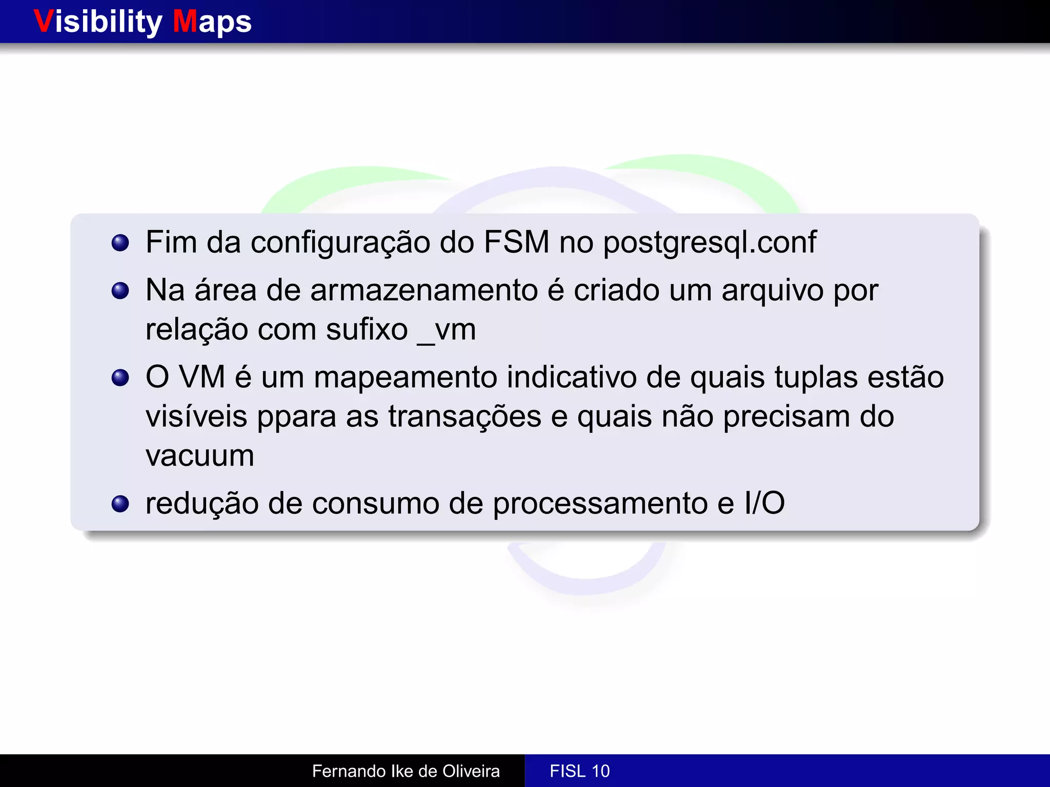 Visibility Maps




       Fim da conﬁguração do FSM no postgresql.conf
       Na área de armazenamento é criado um arquivo por
       relação com suﬁxo _vm
       O VM é um mapeamento indicativo de quais tuplas estão
       visíveis ppara as transações e quais não precisam do
       vacuum
       redução de consumo de processamento e I/O




                  Fernando Ike de Oliveira   FISL 10
 