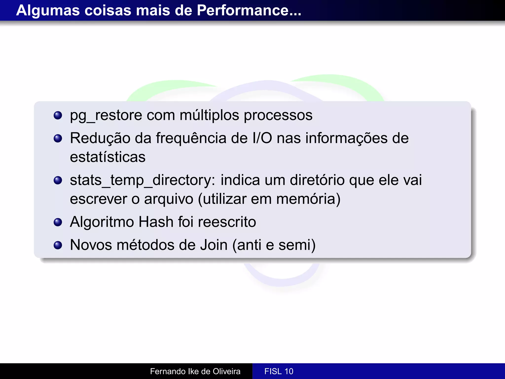 Algumas coisas mais de Performance...




      pg_restore com múltiplos processos
      Redução da frequência de I/O nas informações de
      estatísticas
      stats_temp_directory: indica um diretório que ele vai
      escrever o arquivo (utilizar em memória)
      Algoritmo Hash foi reescrito
      Novos métodos de Join (anti e semi)




                  Fernando Ike de Oliveira   FISL 10
 